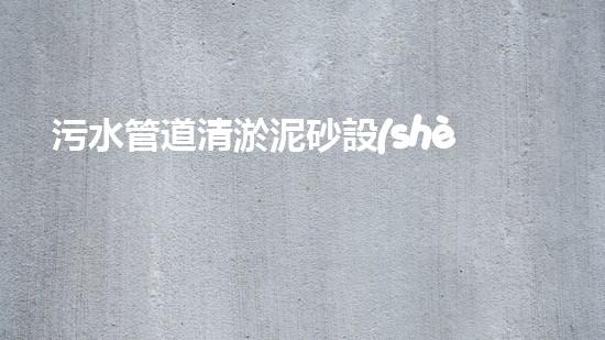 污水管道清淤泥砂設(shè)備清淤新技術(shù)如何改變都市水環(huán)境！